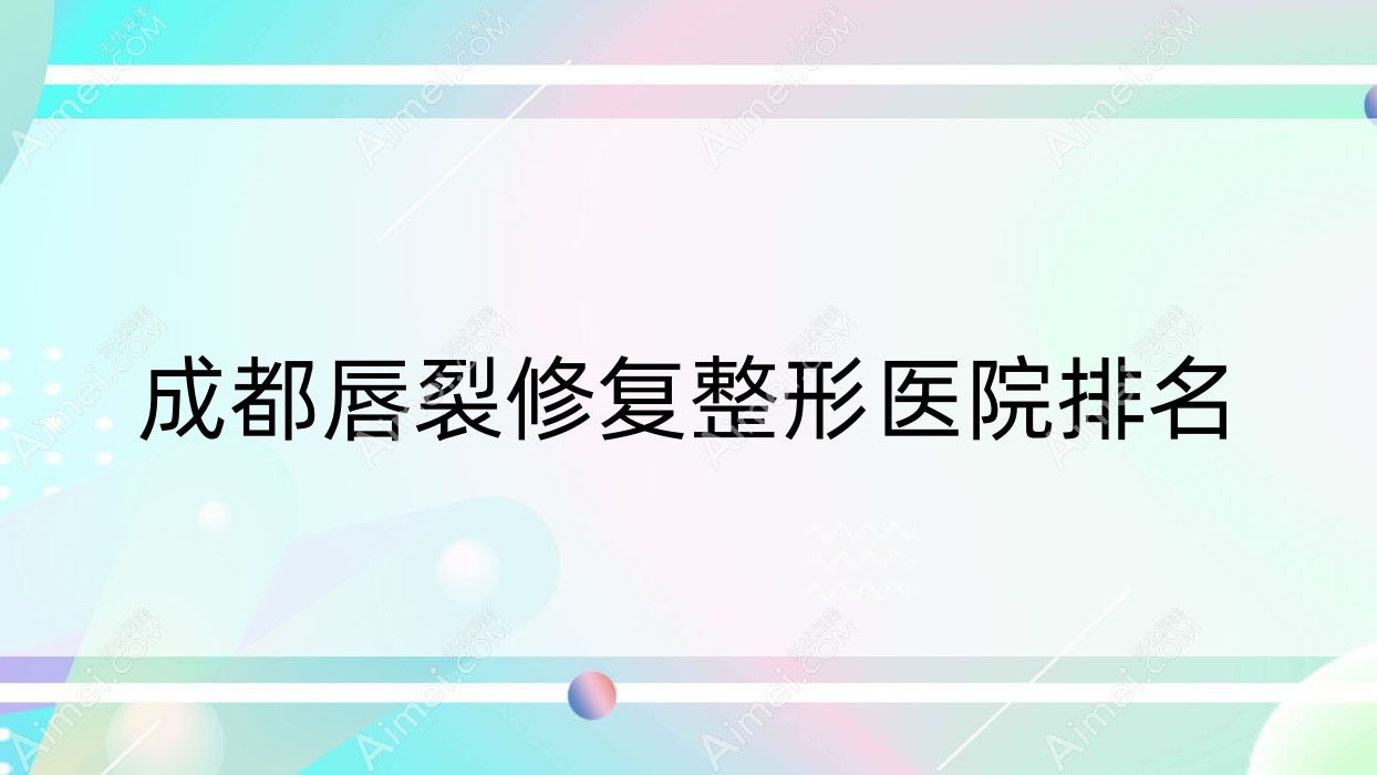成都唇裂修复好的医院排名:唇裂修复好的专业医院除了艾可儿再生还有这10家