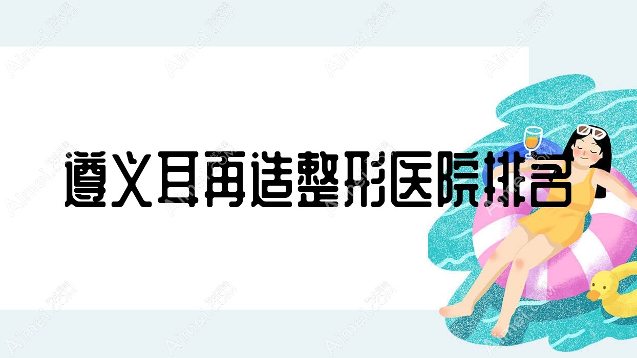 遵义耳再造医院排名靠前的遵义马金荣做全耳再造较好