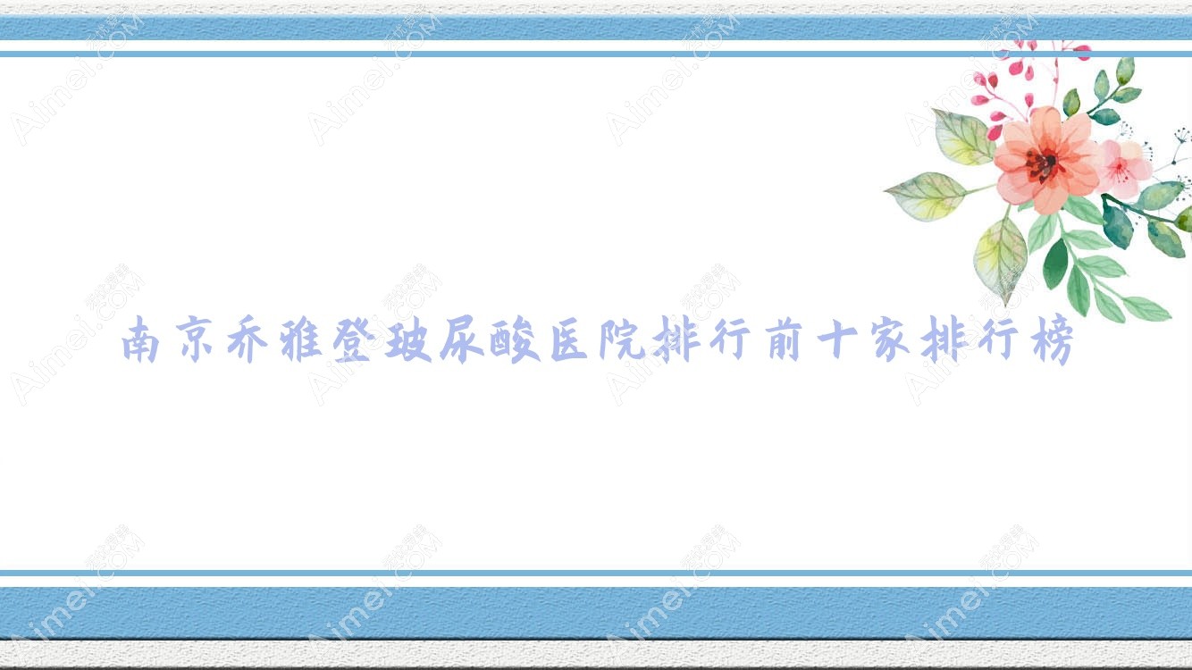 南京乔雅登玻尿酸医院排行前十家排行榜预览/江北医院皮肤科是本地热门医院