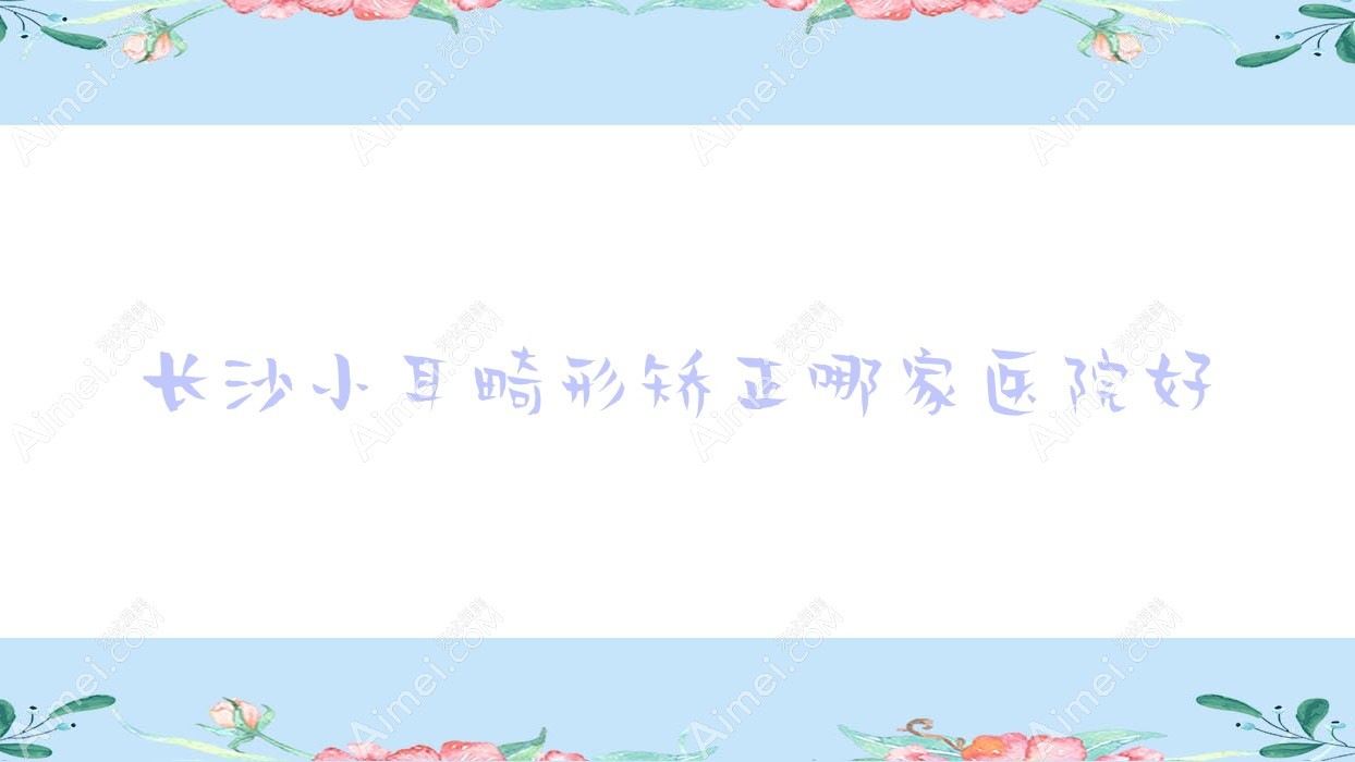 长沙小耳畸形矫正哪家医院好？整形医院、口碑测评价格价目表一览！