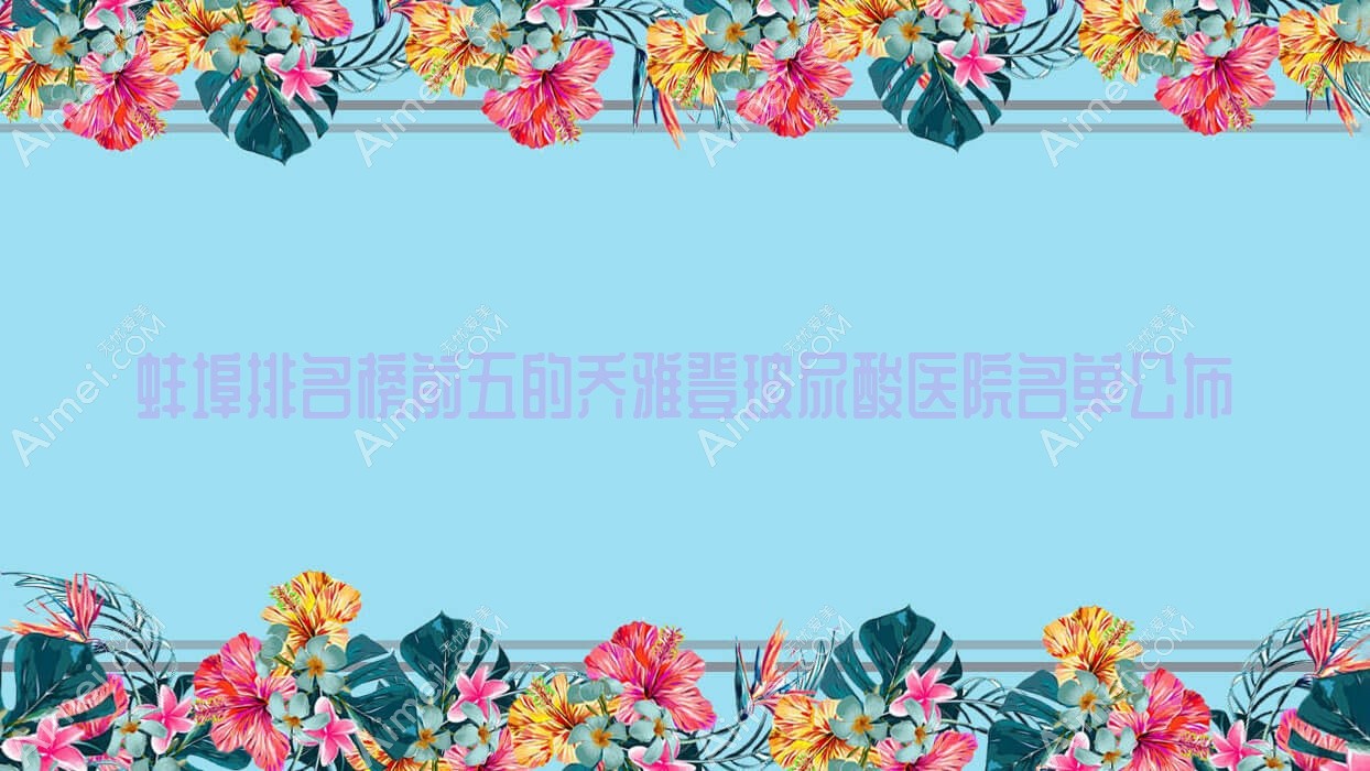 蚌埠排名榜前五的乔雅登玻尿酸医院名单公布(推荐蚌埠乔雅登玻尿酸较好的五家医院)