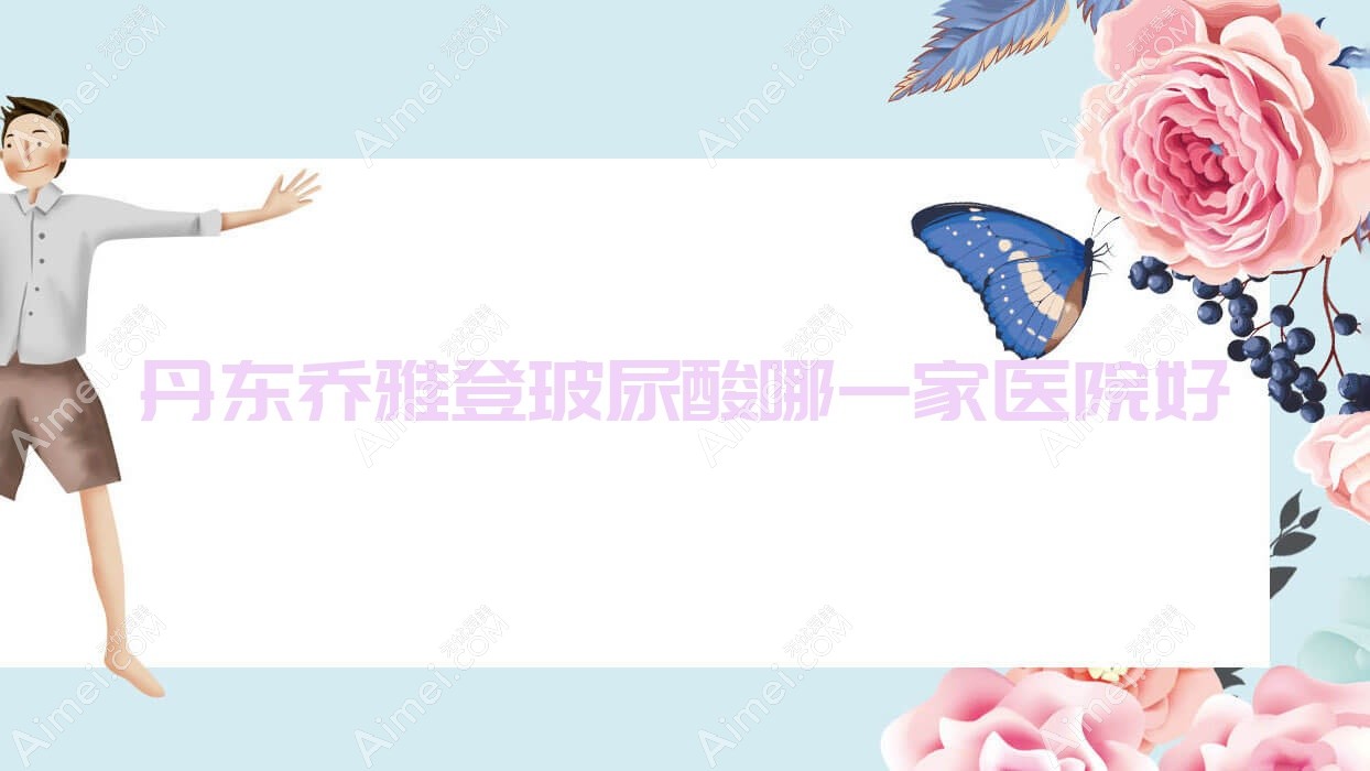 丹东乔雅登玻尿酸哪一家医院好？整形医院、口碑评测收费价目表一览！
