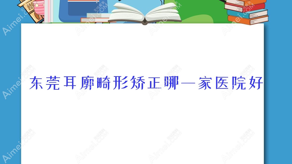 东莞耳廓畸形矫正哪一家医院好？整形医院、口碑测评收费价目表预览！