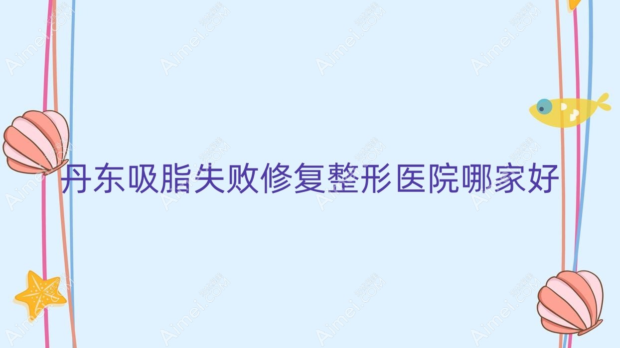 丹东吸脂失败修复哪家好？丹东整形医院排名美辰恒美|申新|东港艾梦寒