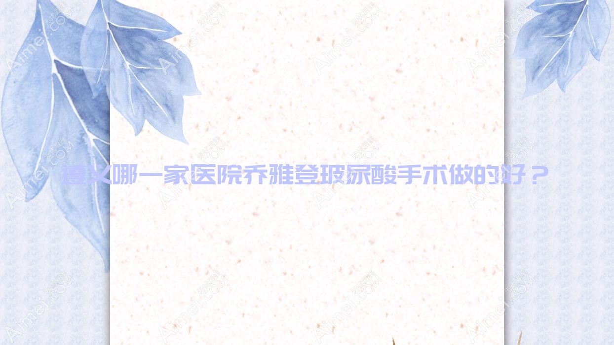 遵义哪一家医院乔雅登玻尿酸手术做的好？新版遵义乔雅登玻尿酸排行TOP五医院公布
