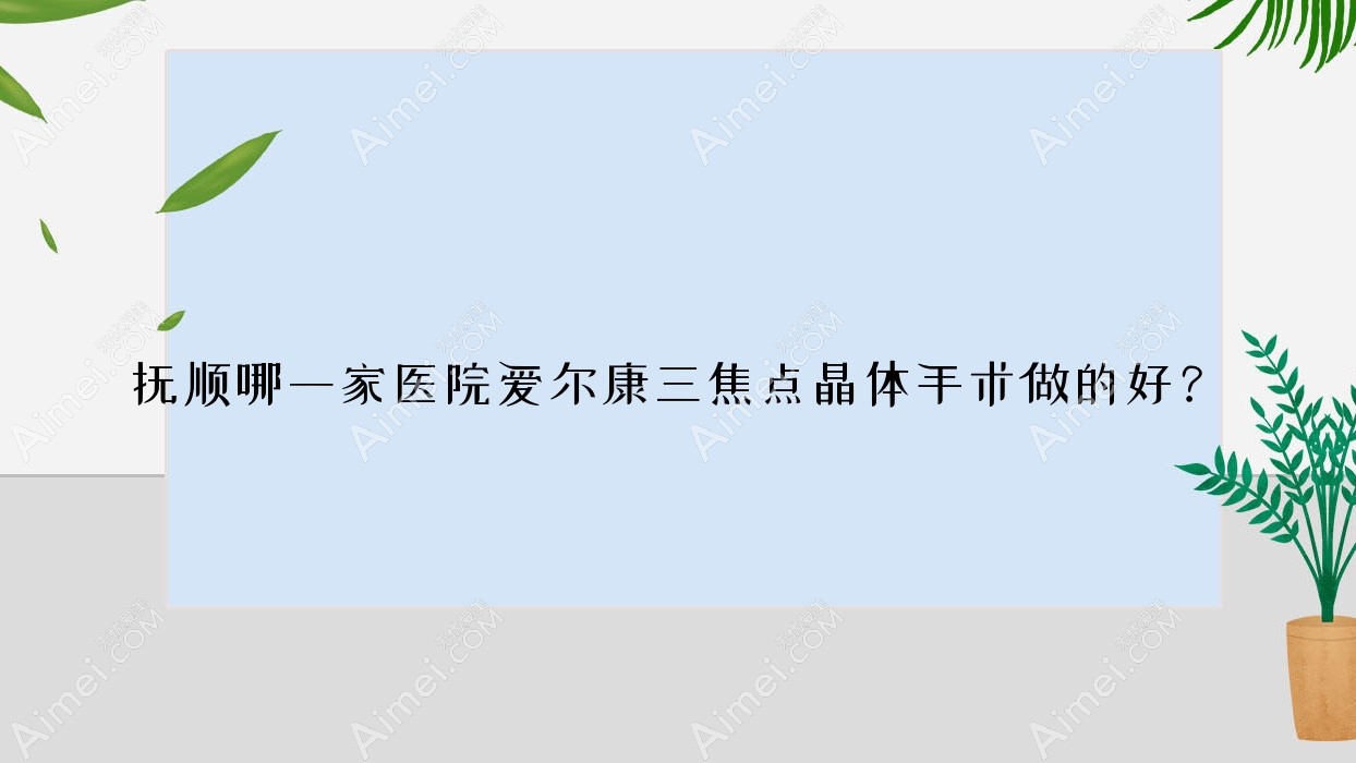抚顺哪一家医院爱尔康三焦点晶体手术做的好？全新康三焦点晶体排名榜TOP10医院揭晓