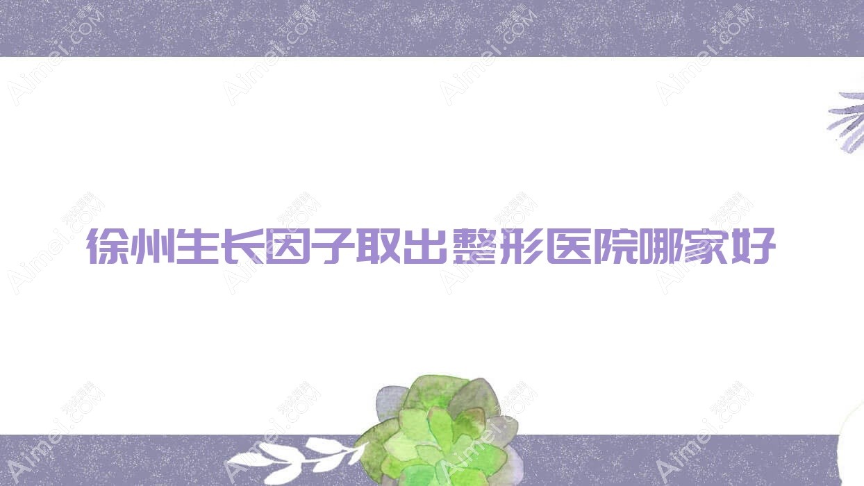 徐州生长因子取出哪家好？徐州整形医院排名丰县菲凡/美依纳/欧科