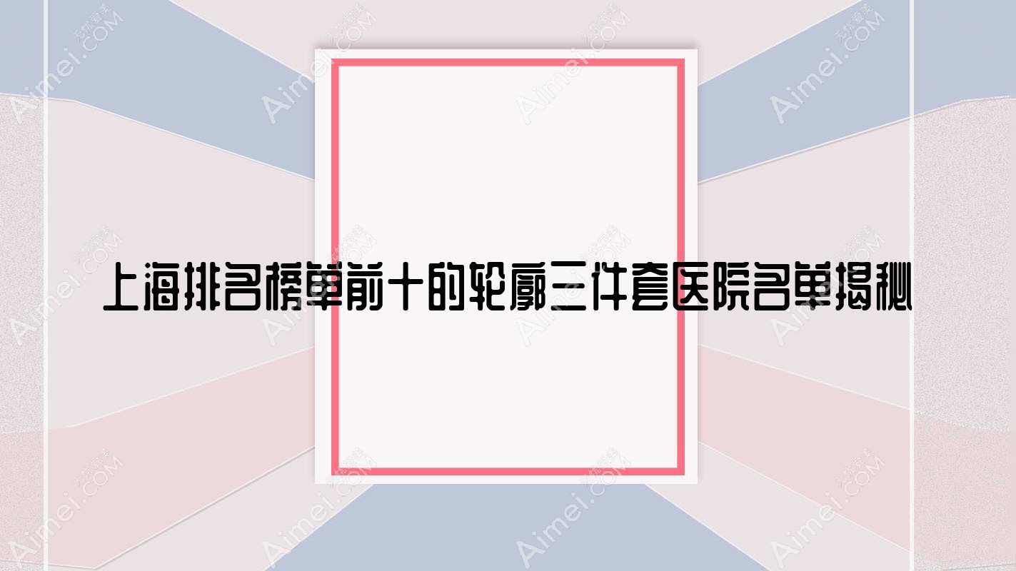 上海排名榜单前十的轮廓三件套医院名单揭秘(推荐上海轮廓三件套更好的十家医院)