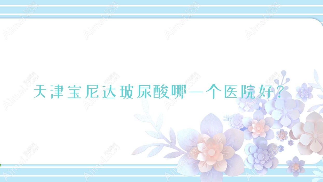 天津宝尼达玻尿酸哪一个医院好？2025排行榜:伊妮菲尔、甜橙艺蕊韩美、昕媛等入选！附价格表