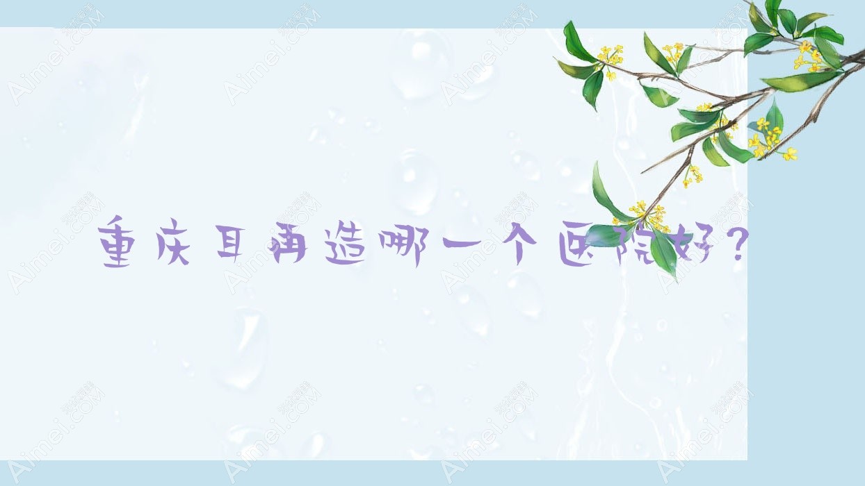 重庆耳再造哪一个医院好？斯迪奥雅芳思、简娜乐美、沛伦雪等这十家技术很好