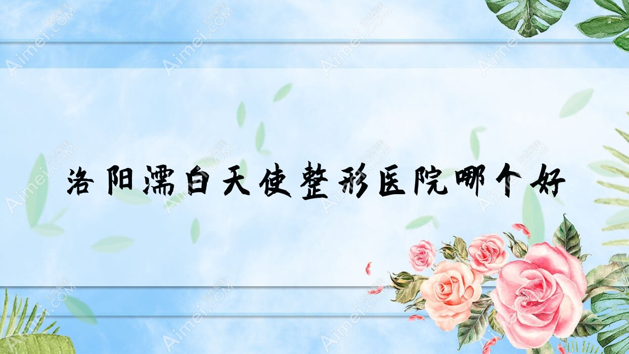 洛阳濡白天使医院哪个好？盛世美颜/栾川县尚欧，附带价格表
