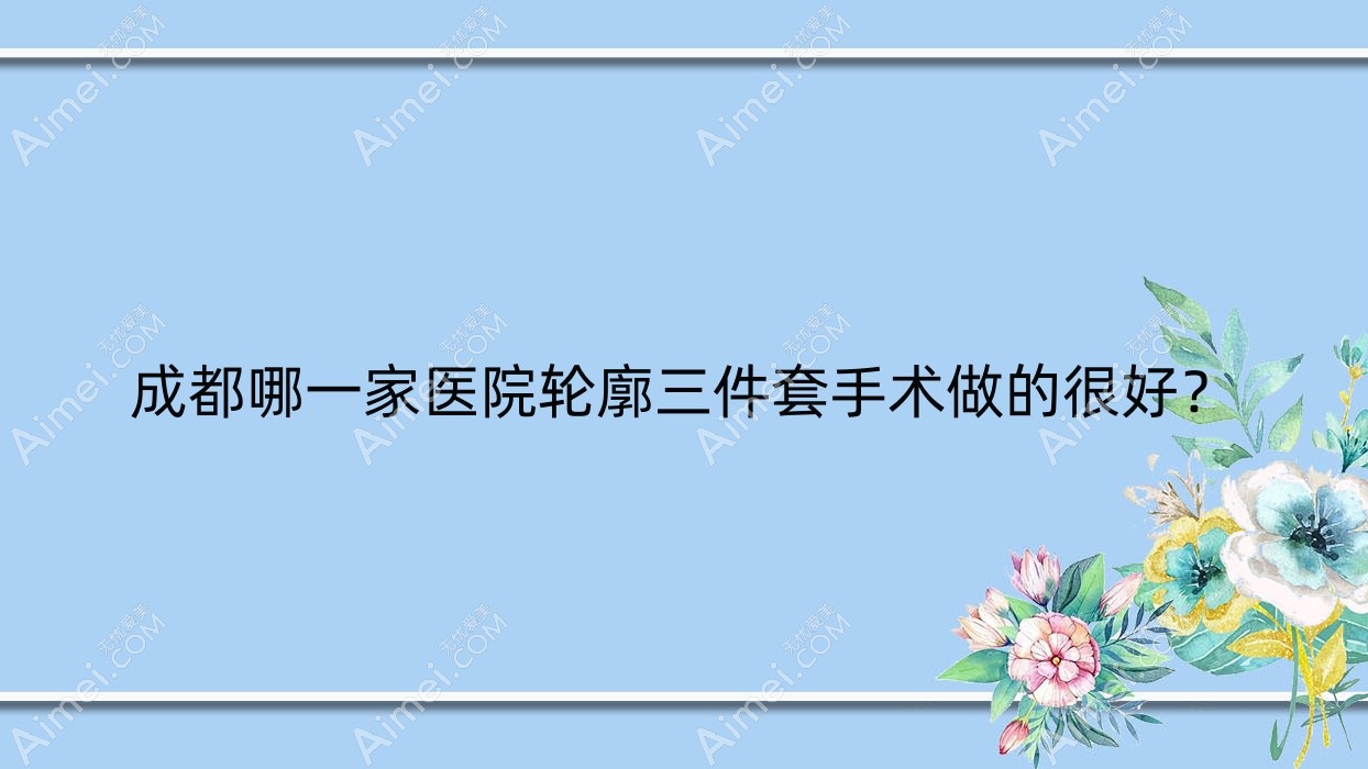 成都哪一家医院轮廓三件套手术做的很好？全新成都轮廓三件套排名榜TOP十医院揭晓