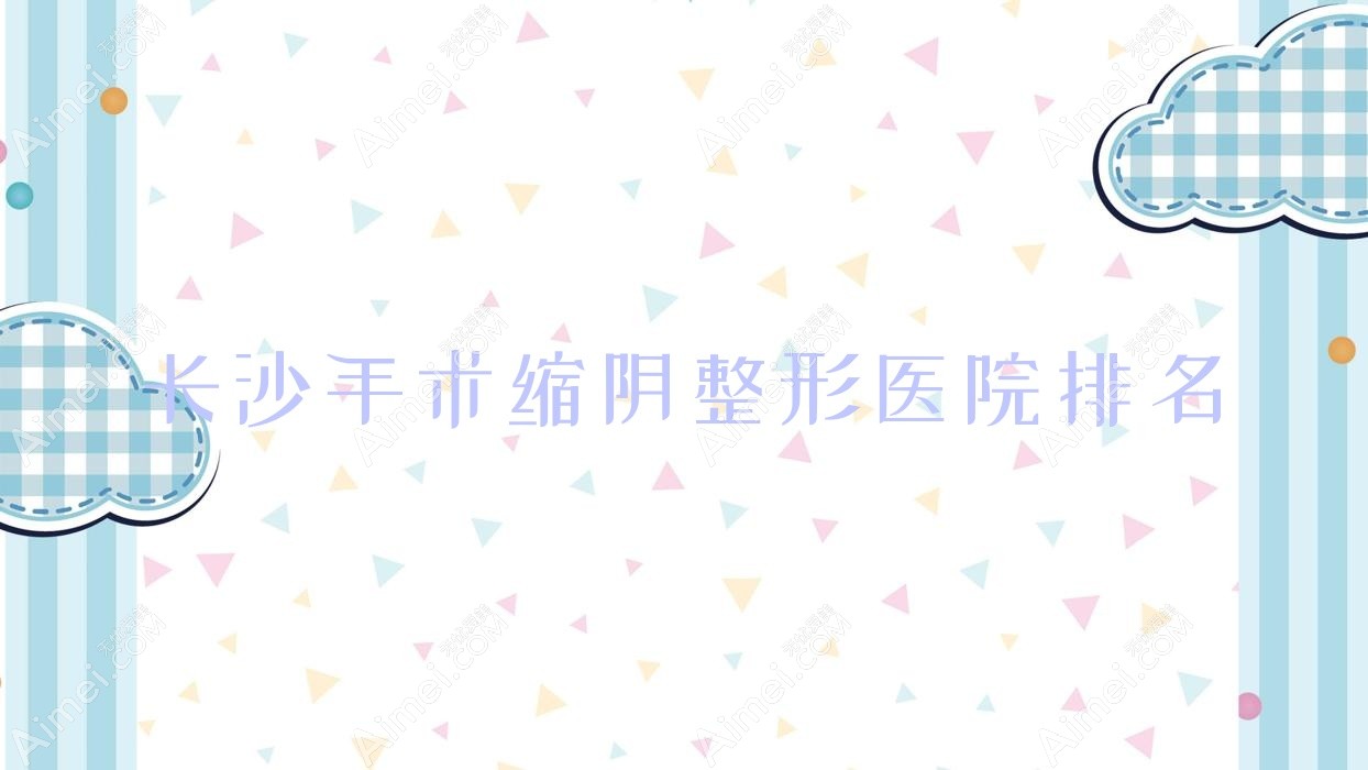 长沙手术缩阴好的医院排名:手术缩阴好的正规医院除了晶肤还有这十家