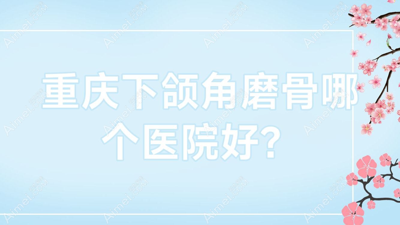 重庆下颌角磨骨哪个医院好？特选十家本地技术力较高的整形机构