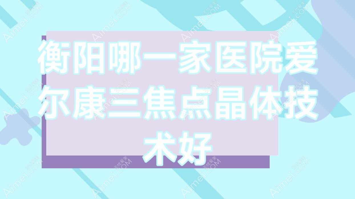 衡阳哪一家医院爱尔康三焦点晶体技术好？精选10家高人气医院,附医院详细阐述