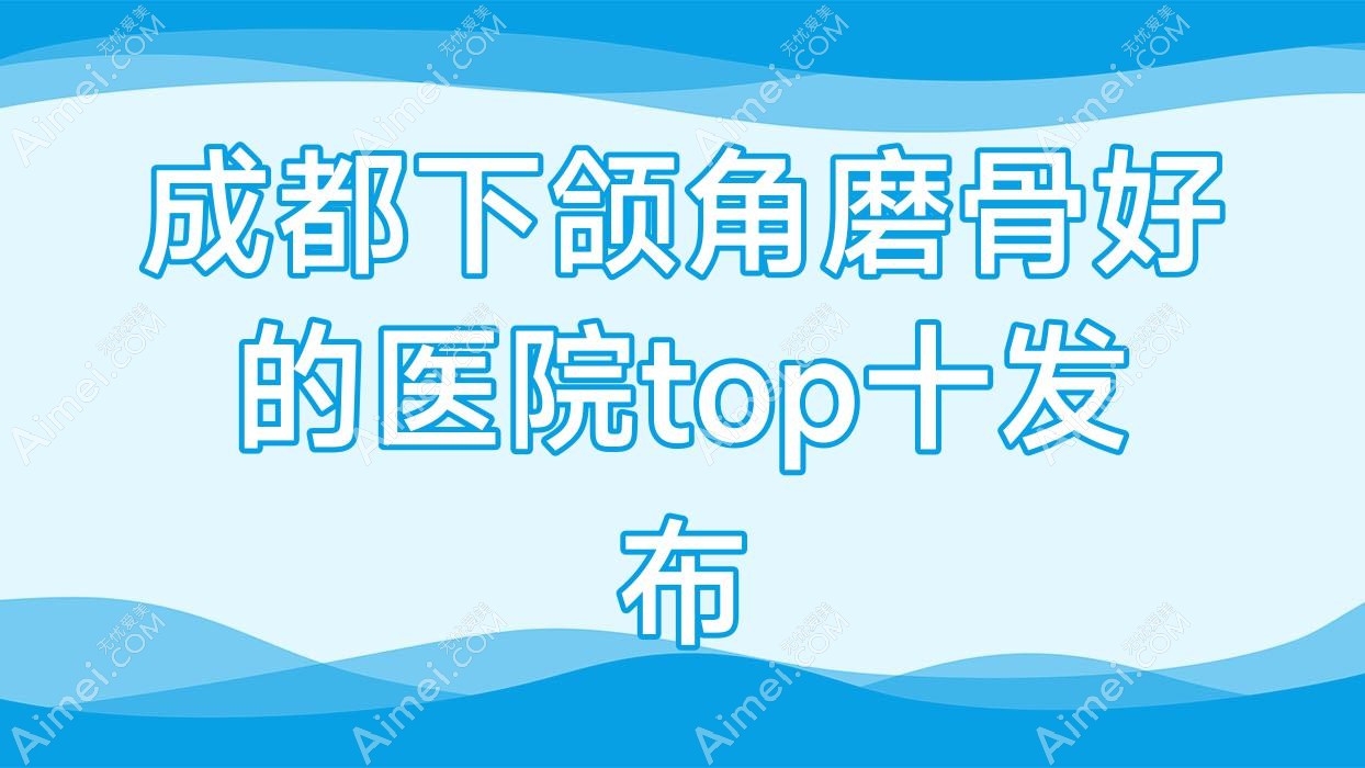 成都下颌角磨骨好的医院top十发布:爱美、初悦、美科奇等有有名医生