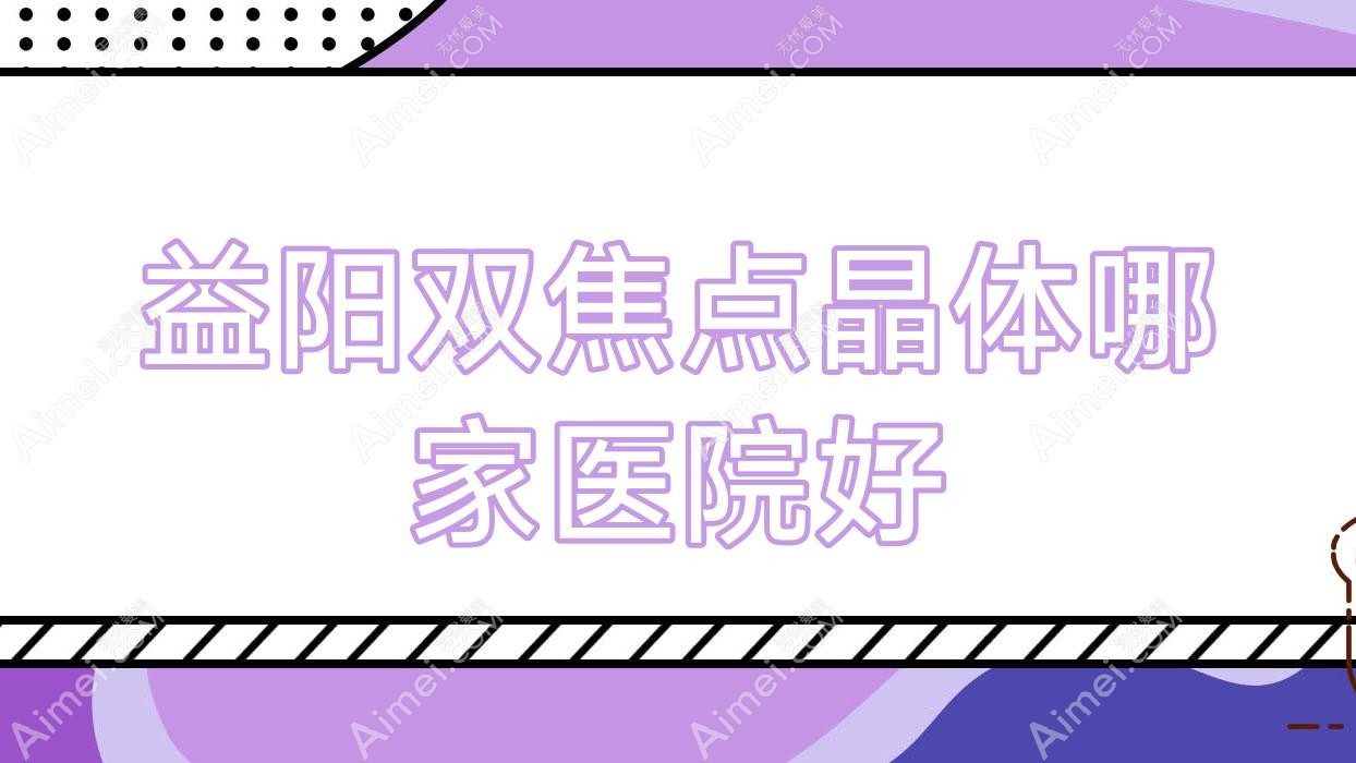 益阳双焦点晶体哪家医院好？眼科医院、声誉测评费用价目表总览！