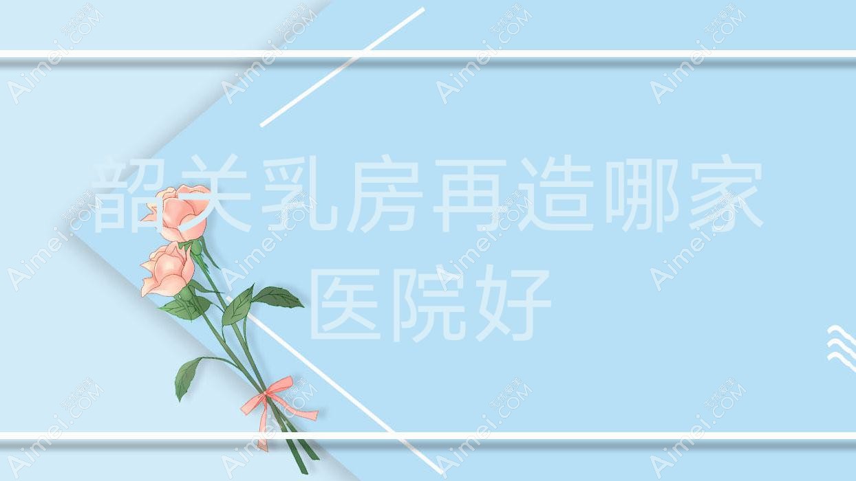 韶关乳房再造哪家医院好？整形医院、口碑测评收费价格表预览！