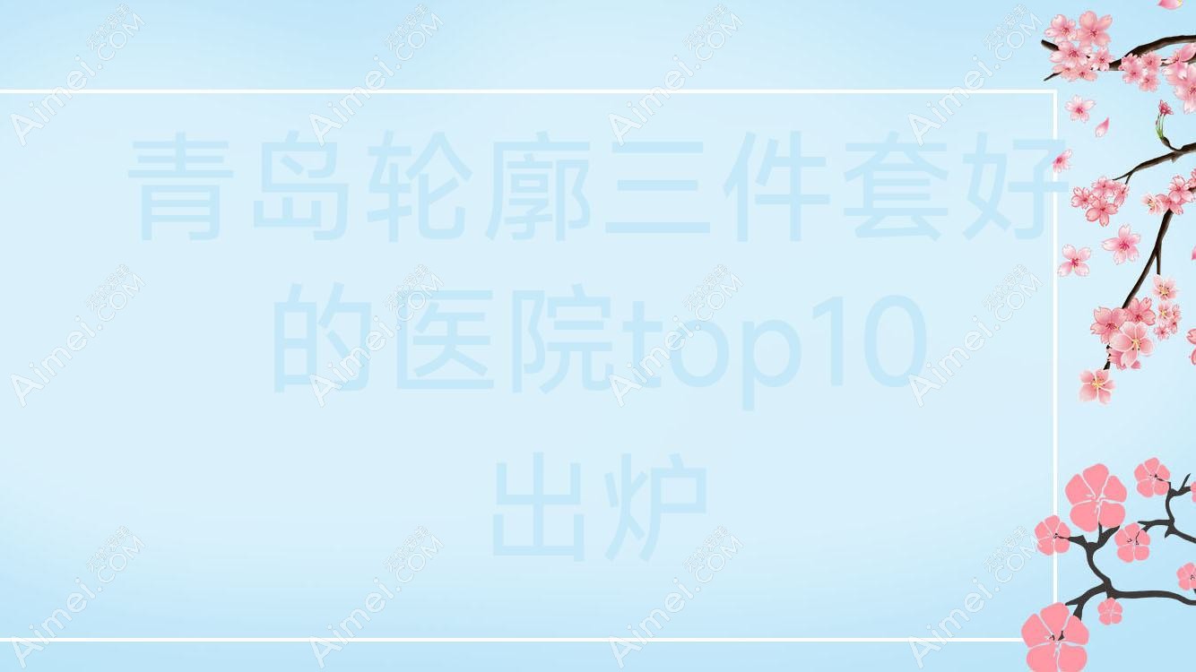 青岛轮廓三件套好的医院top10出炉:奇鳌/新丽眼/八大处医院等有名气大医生