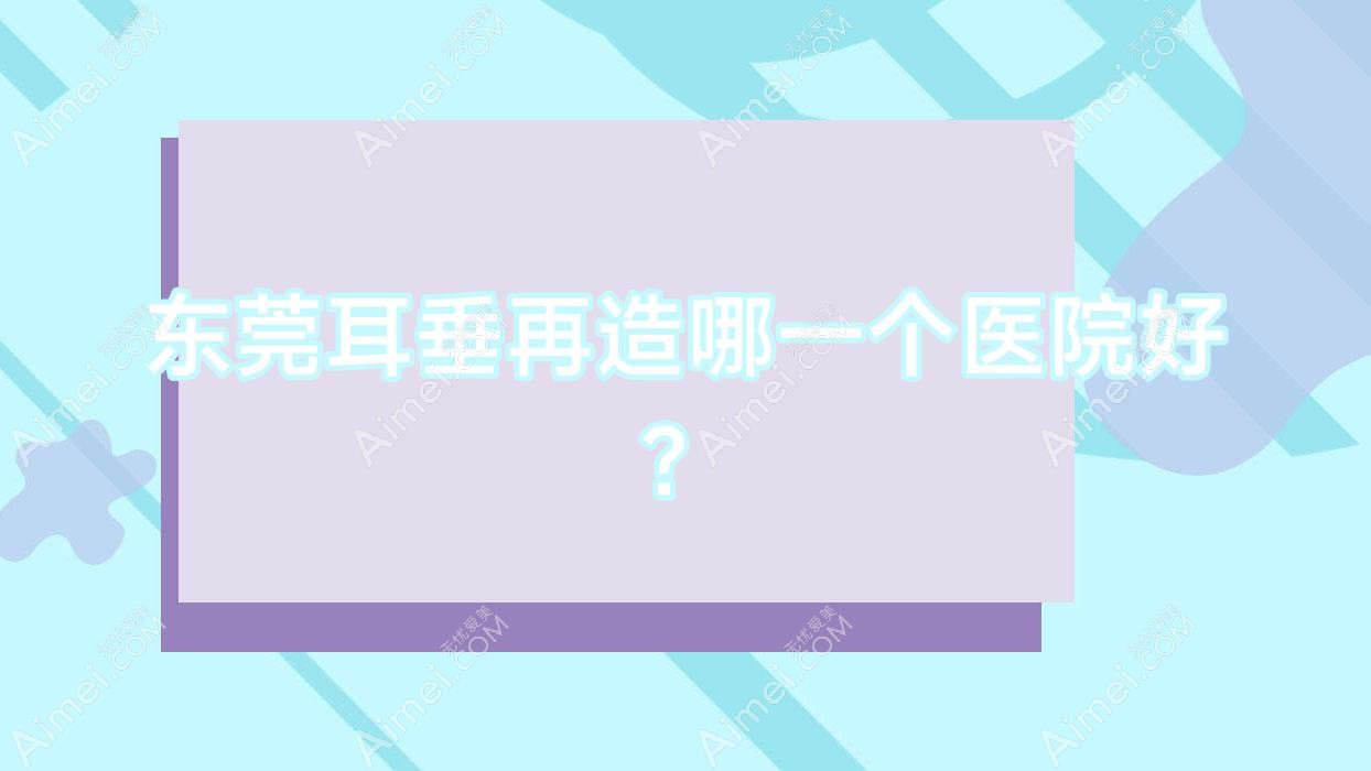 东莞耳垂再造哪一个医院好？2024排名:金晨、环球美天万享、蜜秀艾丽尔等入选！附价目表