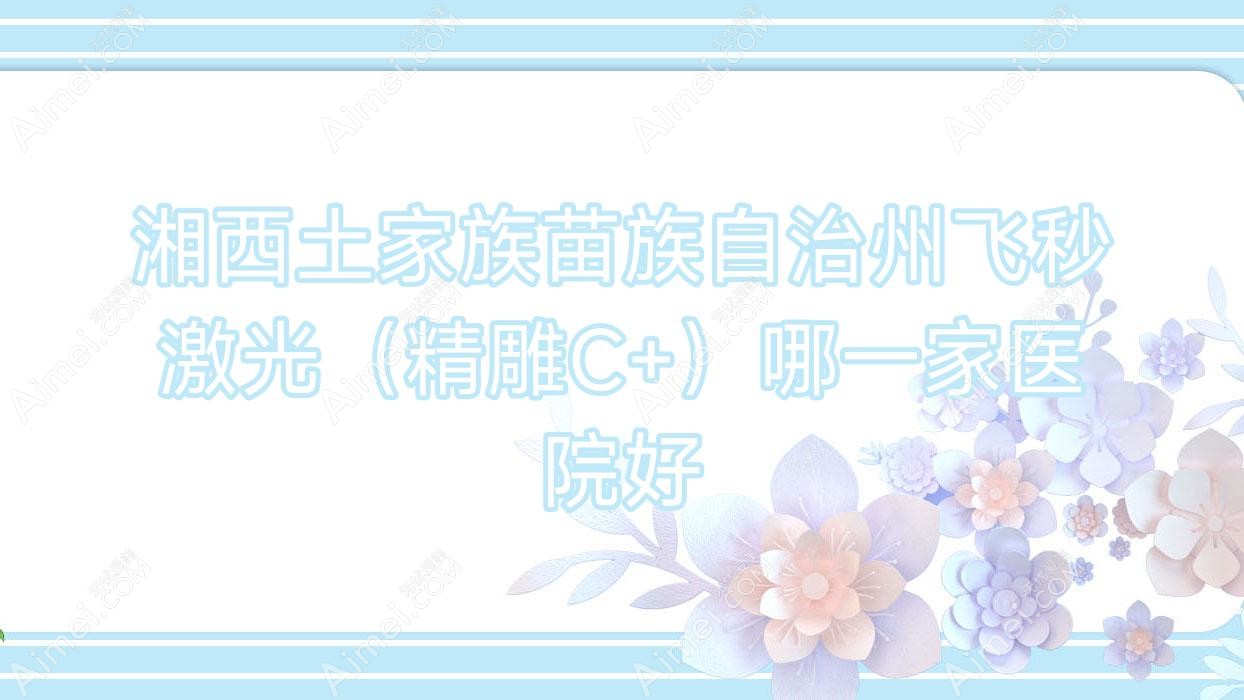 湘西土家族苗族自治州飞秒激光（精雕C+）哪一家医院好？眼科医院、声誉评价收费价格表总览！