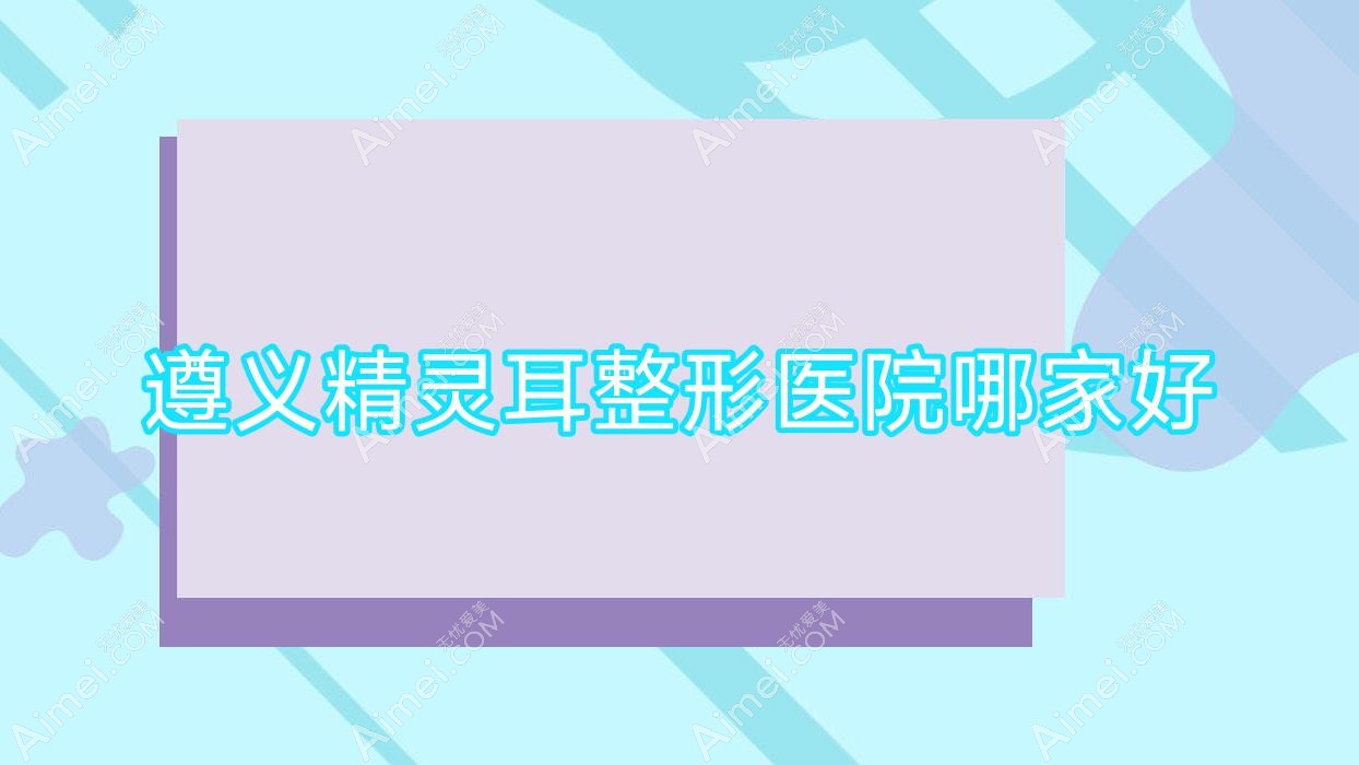遵义精灵耳哪家好？遵义耳垂再造推荐盛世美妍、华禧妇产医院私密科、仁怀熊本漾