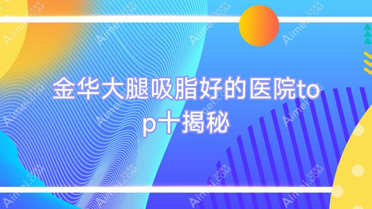 金华大腿吸脂好的医院top十揭秘:橘里、浓颜、浦江澳玛等有知名医生