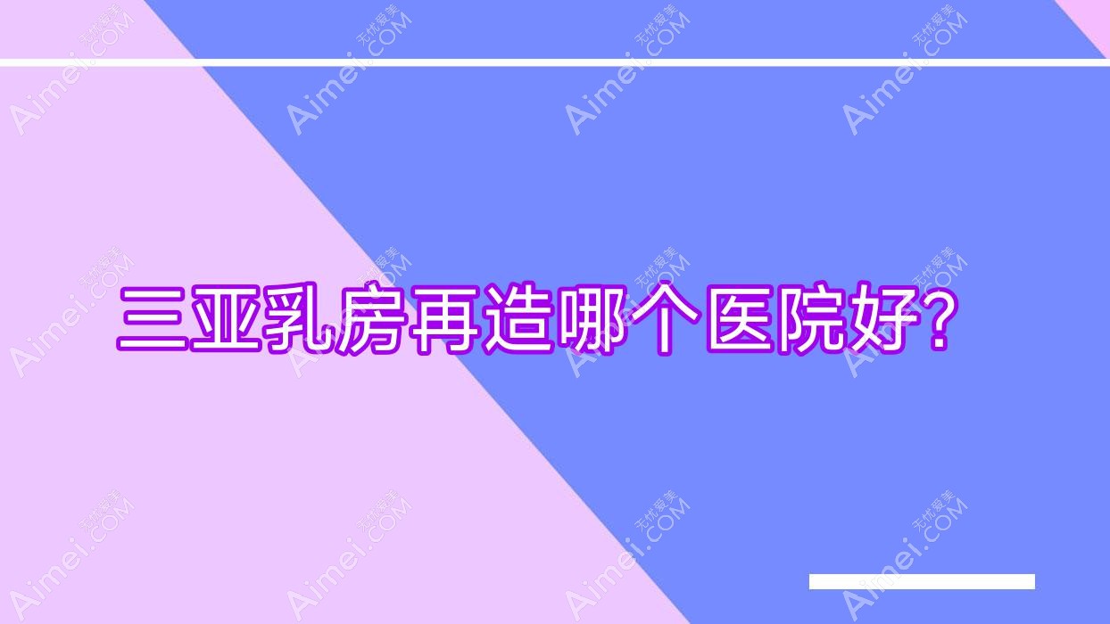 三亞乳房再造哪個(gè)醫(yī)院好？私域/三合康養(yǎng)/歐瑪繆西等這十家技術(shù)強(qiáng)