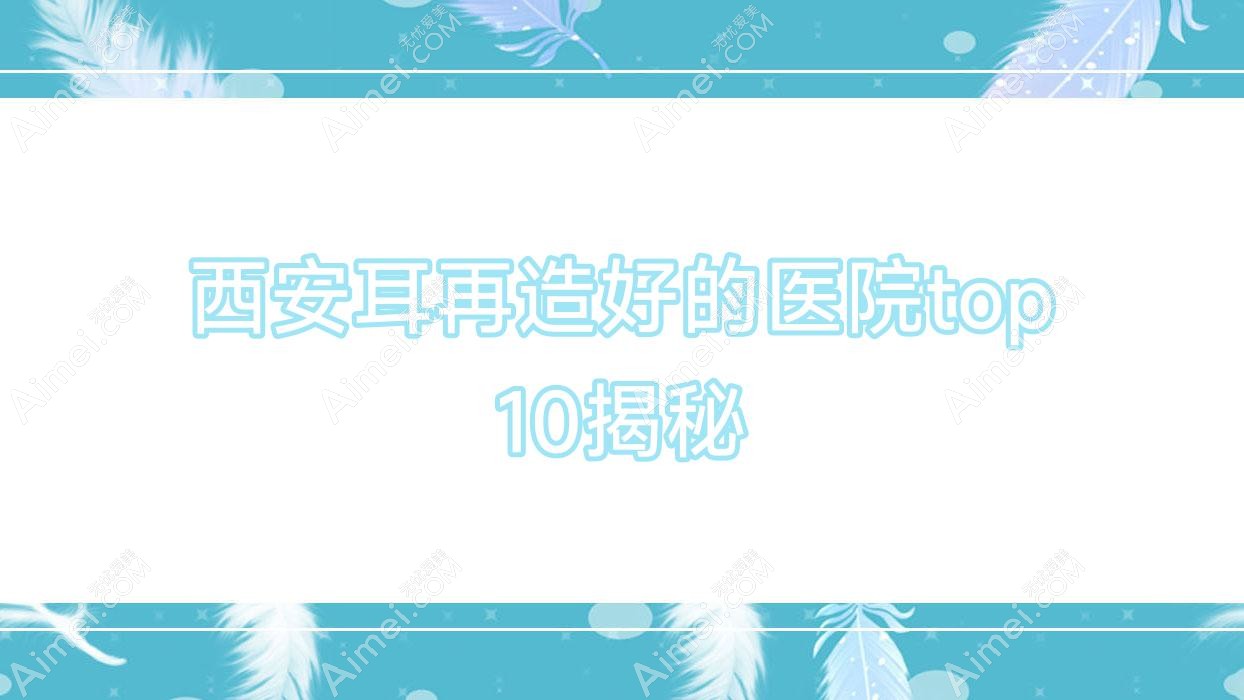 西安耳再造好的医院top10揭秘:伊伊光、悦昕颜、乐森梵熙等有名气大医生