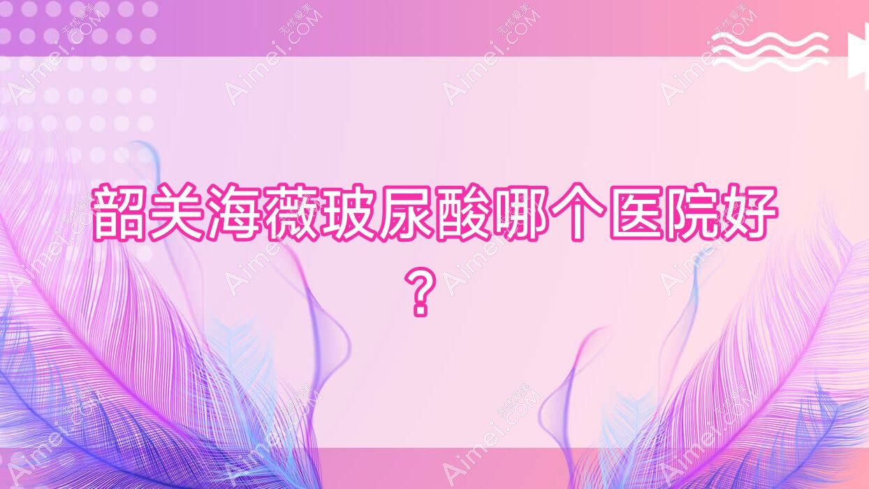 韶关海薇玻尿酸哪个医院好？2025排名榜:奢啡、广东涵美医院、如丝等入围！附价目表