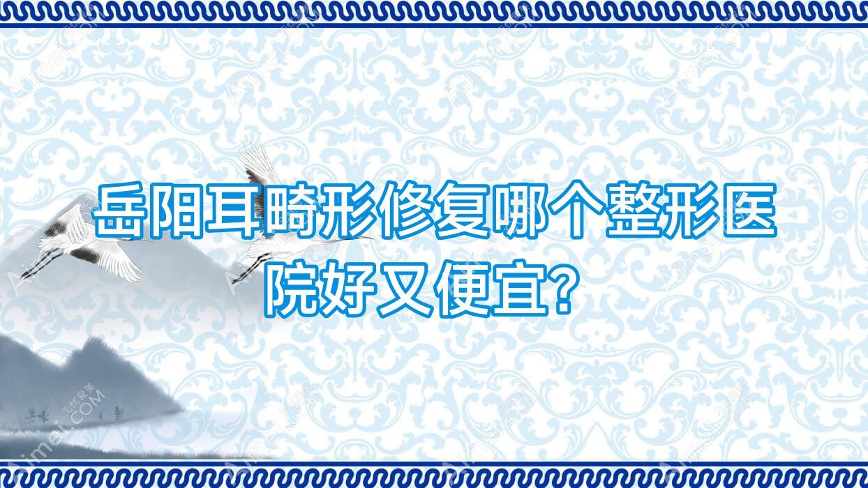 岳阳耳畸形修复哪个医院好又便宜？临湘玺罗/湖南久月便宜又好