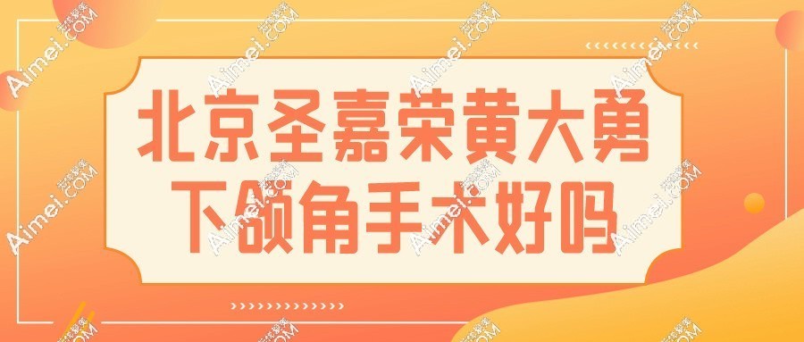 北京圣嘉荣黄大勇下颌角手术好吗?风格自然,手术靠谱