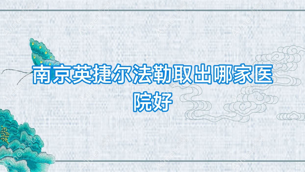 南京英捷尔法勒取出哪家医院好？整形医院、人气评测收费价格表一览！