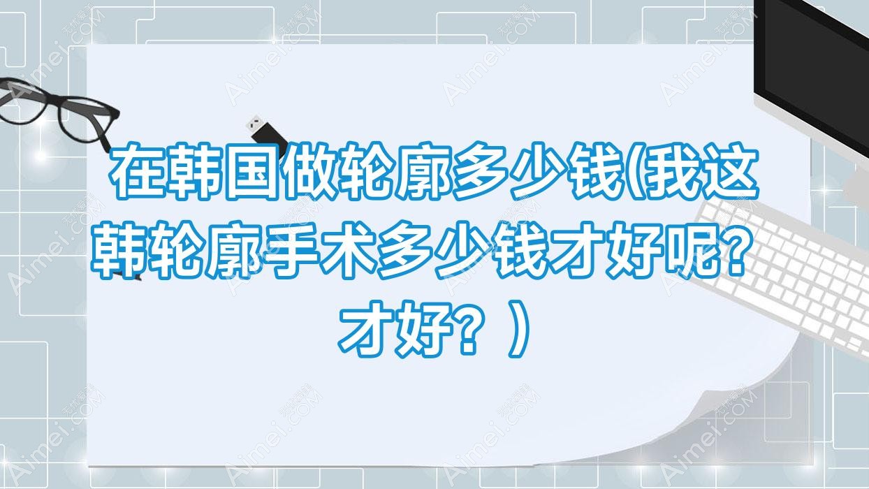 在韩国做轮廓多少钱(我这韩轮廓手术多少钱才好呢？才好？)