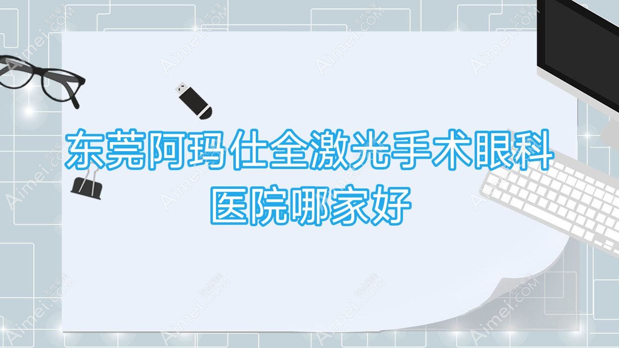 东莞阿玛仕全激光手术哪家好？东莞眼科医院排名塘厦医院|泌尿医院|望牛墩医院