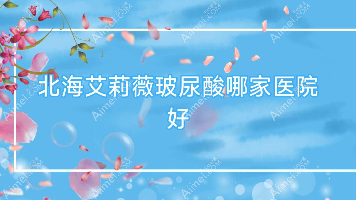 北海艾莉薇玻尿酸哪家医院好？整形医院、口碑评价收费收费表预览！