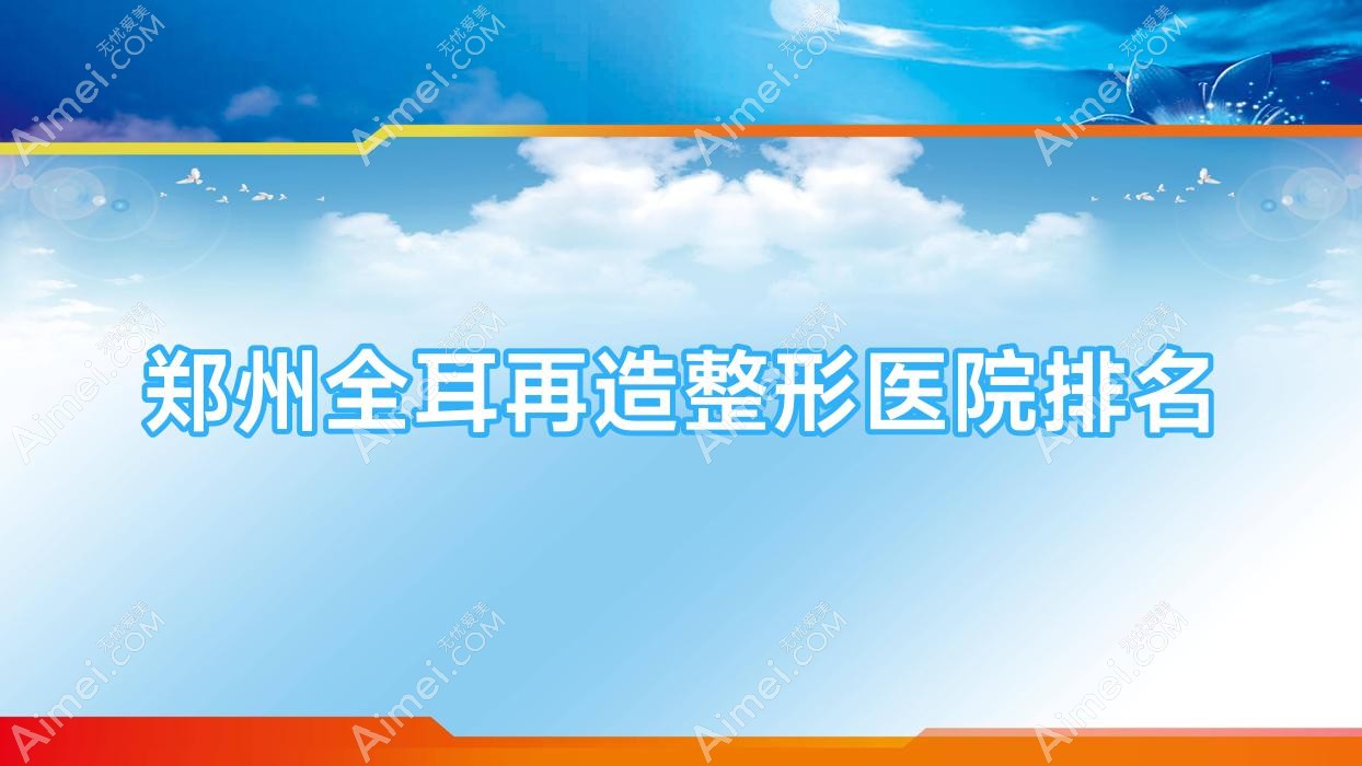 郑州全耳再造好的医院排名:全耳再造好的专业医院除了星帜美歌还有这十家
