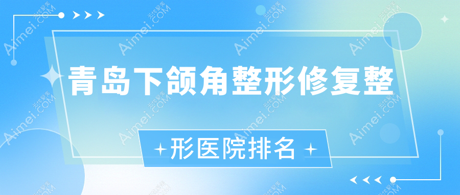 青岛下颌角整形修复哪家医院较好？人气排行前10，企杏等声誉上榜