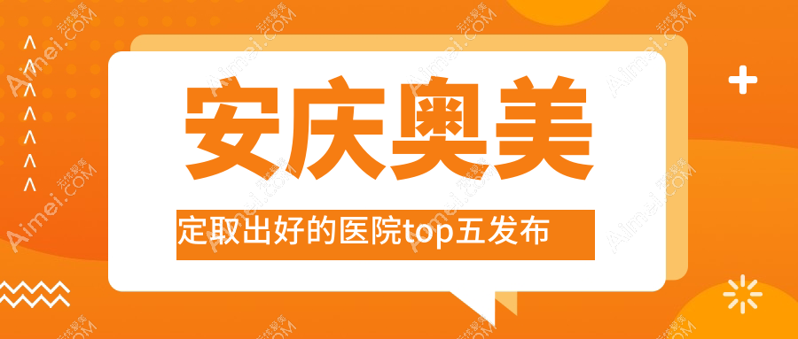 安庆奥美定取出好的医院top五发布:嘉美外科/安美/含羞草等有知名医生