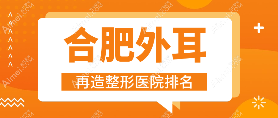 合肥外耳再造哪家医院较好？人气排行前10，会新倾颜等声誉入围