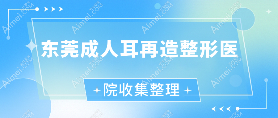 东莞成人耳再造整形医院收集整理前十评价,整理本地这十家被亲们推崇