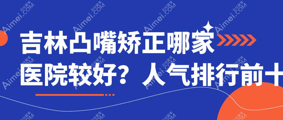 吉林凸嘴矫正哪家医院较好？人气排行前十，蛟河七号等声誉入围