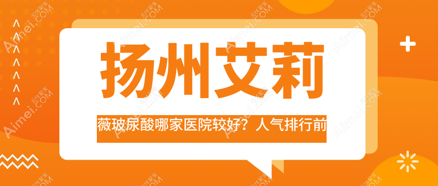 扬州艾莉薇玻尿酸哪家医院较好？人气排行前十，雨辰等口碑入围