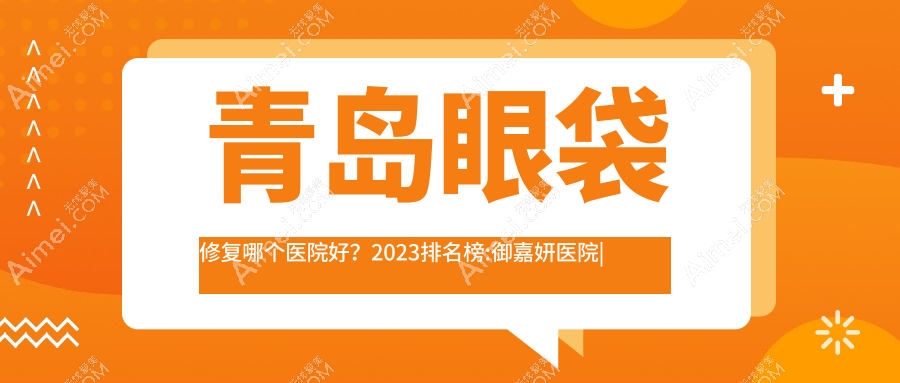 青岛眼袋修复哪个医院好？2024排名榜:御嘉妍医院|芊指百媚|双华等入围！附收费表