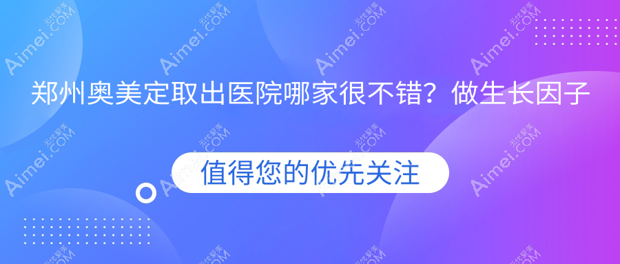 郑州奥美定取出医院哪家很不错？做生长因子取出/隆胸失败修复的医院有这10家
