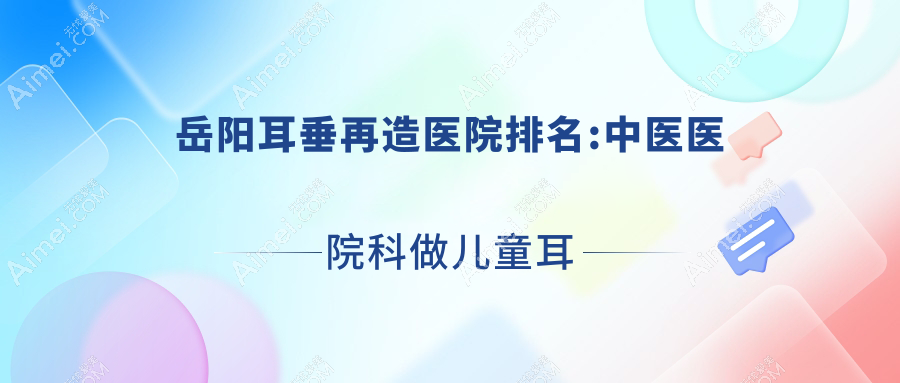 岳阳耳垂再造医院排名:中医医院科做儿童耳再造口碑好