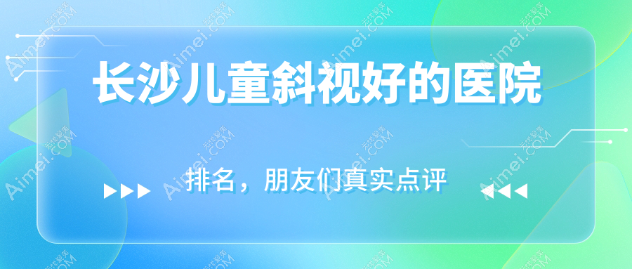 长沙儿童斜视好的医院排名，朋友们真实点评医院分享