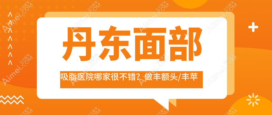丹东面部吸脂医院哪家很不错？做丰额头/丰苹果肌的医院有这10家