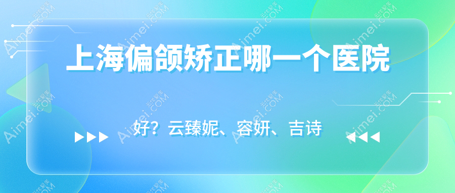 上海偏颌矫正哪一个医院好？云臻妮、容妍、吉诗曼等这10家技术很好