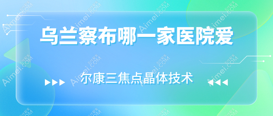 乌兰察布哪一家医院爱尔康三焦点晶体技术好？特选五家热门医院,附医院详细讲解
